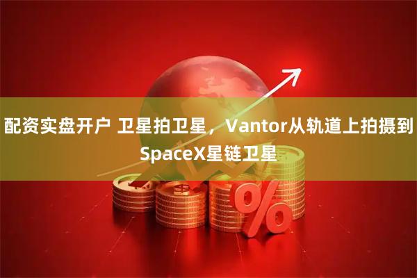 配资实盘开户 卫星拍卫星,Vantor从轨道上拍摄到SpaceX星链卫星