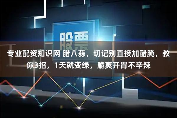专业配资知识网 腊八蒜，切记别直接加醋腌，教你3招，1天就变绿，脆爽开胃不辛辣