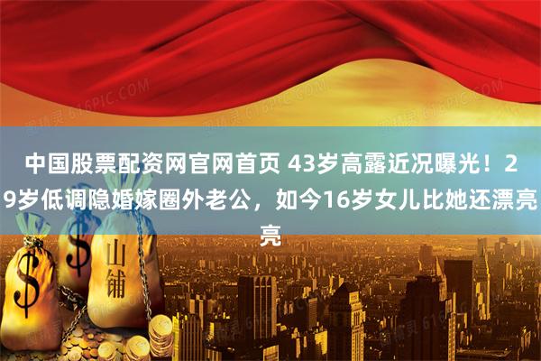 中国股票配资网官网首页 43岁高露近况曝光！29岁低调隐婚嫁圈外老公，如今16岁女儿比她还漂亮