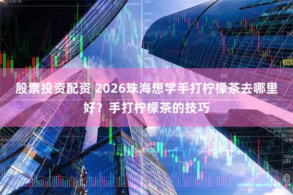 股票投资配资 2026珠海想学手打柠檬茶去哪里好？手打柠檬茶的技巧