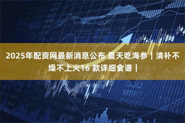 2025年配资网最新消息公布 夏天吃海参｜清补不燥不上火16 款详细食谱｜