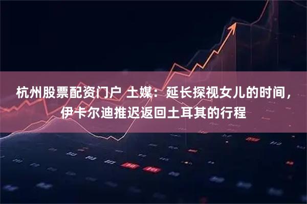 杭州股票配资门户 土媒：延长探视女儿的时间，伊卡尔迪推迟返回土耳其的行程