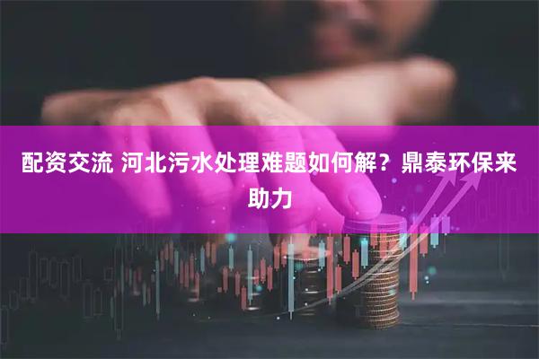 配资交流 河北污水处理难题如何解?鼎泰环保来助力
