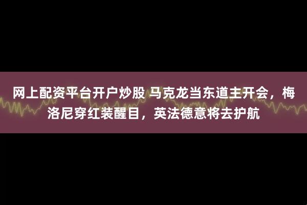 网上配资平台开户炒股 马克龙当东道主开会，梅洛尼穿红装醒目，英法德意将去护航