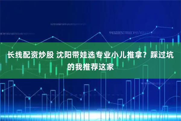 长线配资炒股 沈阳带娃选专业小儿推拿？踩过坑的我推荐这家