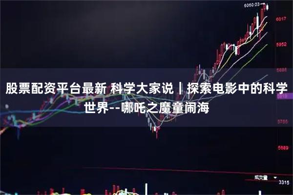 股票配资平台最新 科学大家说｜探索电影中的科学世界--哪吒之魔童闹海