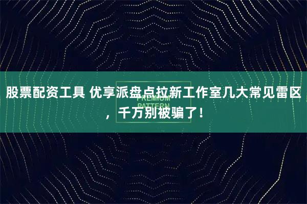 股票配资工具 优享派盘点拉新工作室几大常见雷区，千万别被骗了！
