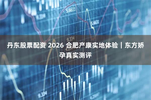 丹东股票配资 2026 合肥产康实地体验｜东方娇孕真实测评
