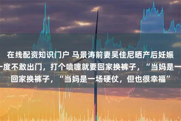 在线配资知识门户 马景涛前妻吴佳尼晒产后妊娠纹，自曝产后漏尿：一度不敢出门，打个喷嚏就要回家换裤子，“当妈是一场硬仗，但也很幸福”