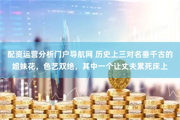 配资运营分析门户导航网 历史上三对名垂千古的姐妹花，色艺双绝，其中一个让丈夫累死床上