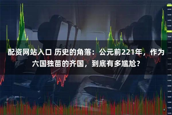 配资网站入口 历史的角落：公元前221年，作为六国独苗的齐国，到底有多尴尬？