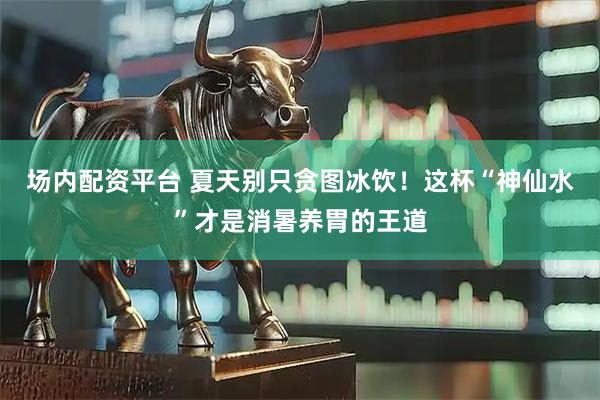 场内配资平台 夏天别只贪图冰饮！这杯“神仙水”才是消暑养胃的王道