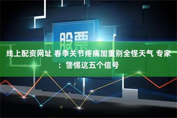 线上配资网址 春季关节疼痛加重别全怪天气 专家：警惕这五个信号