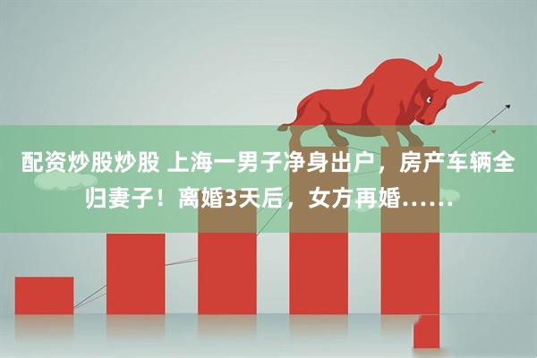 配资炒股炒股 上海一男子净身出户，房产车辆全归妻子！离婚3天后，女方再婚……