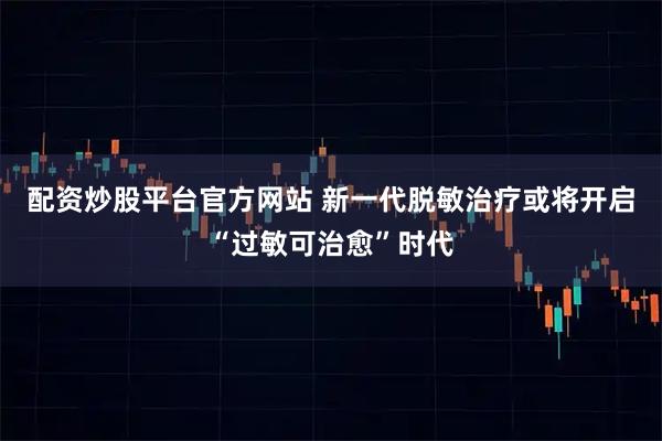 配资炒股平台官方网站 新一代脱敏治疗或将开启“过敏可治愈”时代