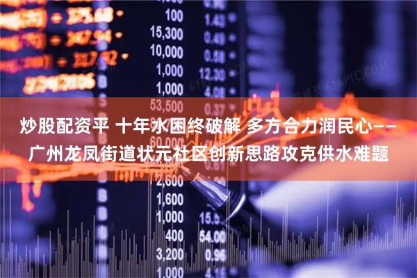 炒股配资平 十年水困终破解 多方合力润民心——广州龙凤街道状元社区创新思路攻克供水难题