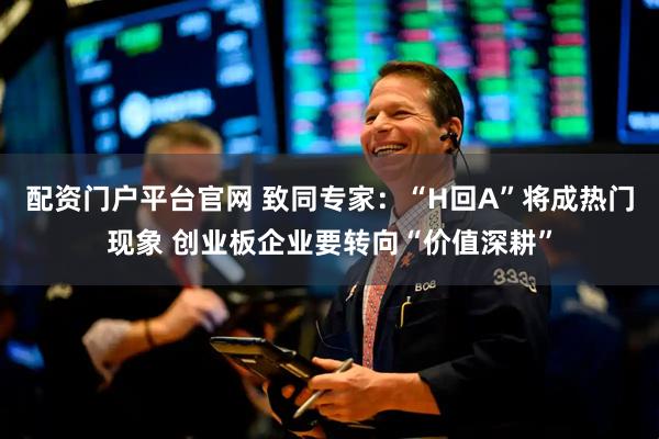 配资门户平台官网 致同专家：“H回A”将成热门现象 创业板企业要转向“价值深耕”
