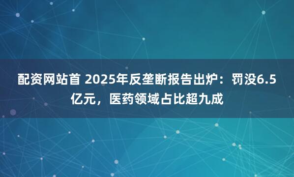 配资网站首 2025年反垄断报告出炉:罚没6.5亿元,医药领域占比超九成