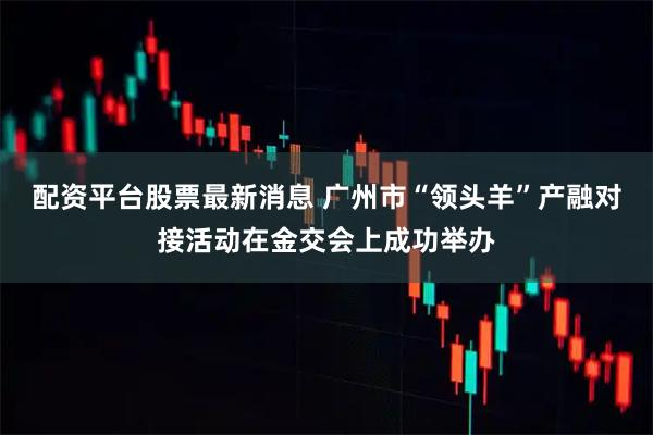 配资平台股票最新消息 广州市“领头羊”产融对接活动在金交会上成功举办