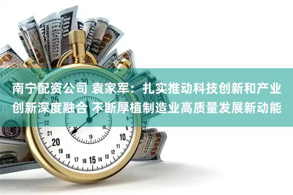 南宁配资公司 袁家军：扎实推动科技创新和产业创新深度融合 不断厚植制造业高质量发展新动能