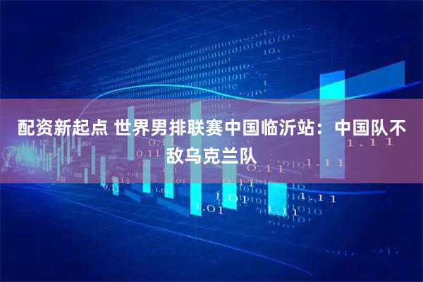 配资新起点 世界男排联赛中国临沂站：中国队不敌乌克兰队