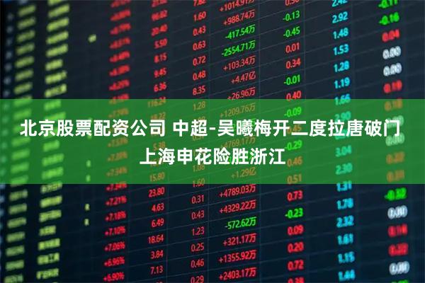 北京股票配资公司 中超-吴曦梅开二度拉唐破门 上海申花险胜浙江