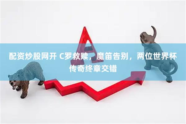 配资炒股网开 C罗救赎，魔笛告别，两位世界杯传奇终章交错