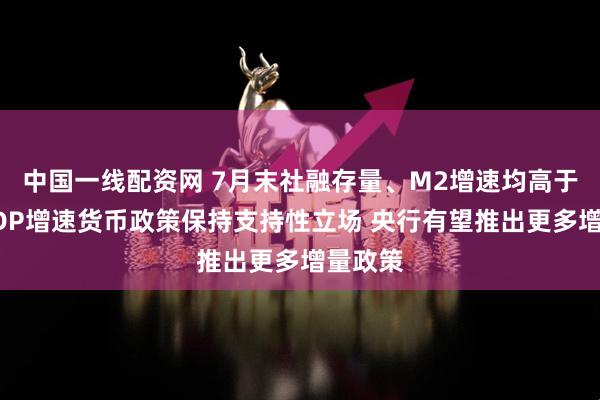 中国一线配资网 7月末社融存量、M2增速均高于名义GDP增速货币政策保持支持性立场 央行有望推出更多增量政策