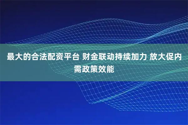 最大的合法配资平台 财金联动持续加力 放大促内需政策效能