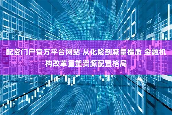 配资门户官方平台网站 从化险到减量提质 金融机构改革重塑资源配置格局