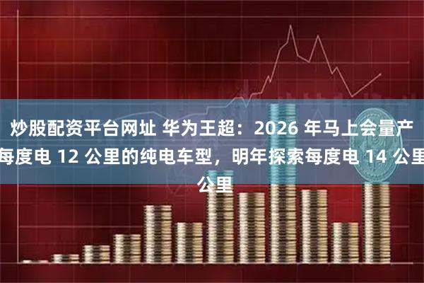 炒股配资平台网址 华为王超：2026 年马上会量产每度电 12 公里的纯电车型，明年探索每度电 14 公里