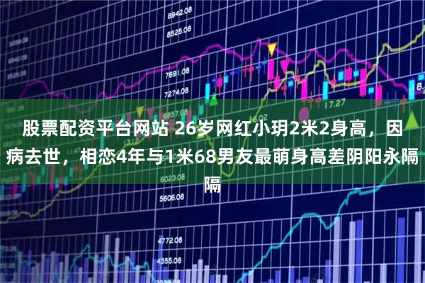 股票配资平台网站 26岁网红小玥2米2身高，因病去世，相恋4年与1米68男友最萌身高差阴阳永隔