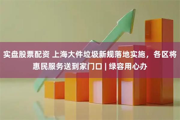 实盘股票配资 上海大件垃圾新规落地实施,各区将惠民服务送到家门口 | 绿容用心办