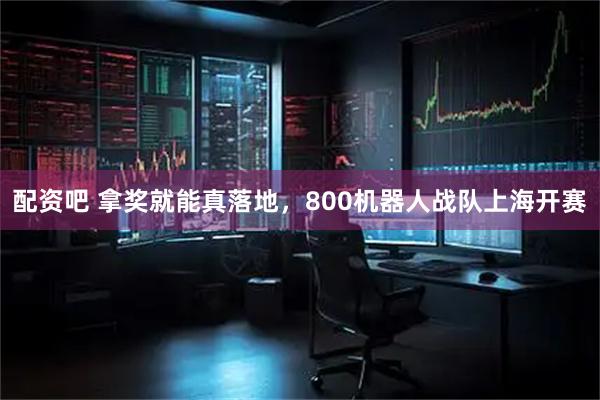 配资吧 拿奖就能真落地，800机器人战队上海开赛